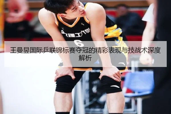 王曼昱国际乒联锦标赛夺冠的精彩表现与技战术深度解析（MILAN SPORTS）
